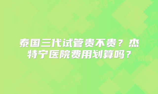 泰国三代试管贵不贵?杰特宁医院费用划算吗?