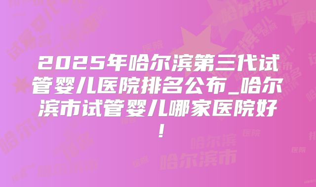 2025年哈尔滨第三代试管婴儿医院排名公布_哈尔滨市试管婴儿哪家医院好！