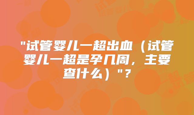 "试管婴儿一超出血（试管婴儿一超是孕几周，主要查什么）"？