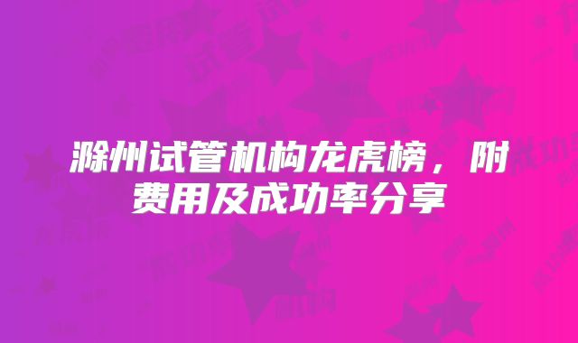 滁州试管机构龙虎榜，附费用及成功率分享