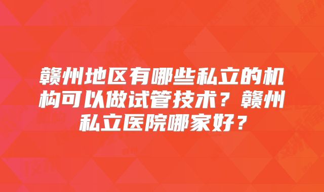 赣州地区有哪些私立的机构可以做试管技术？赣州私立医院哪家好？