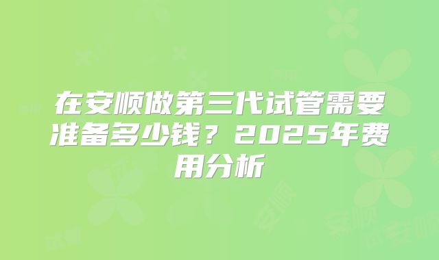在安顺做第三代试管需要准备多少钱？2025年费用分析