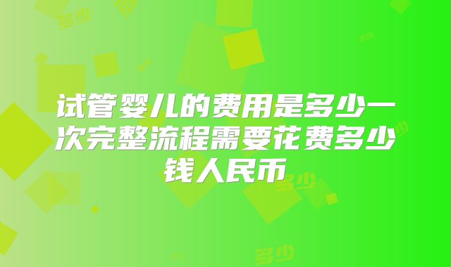 试管婴儿的费用是多少一次完整流程需要花费多少钱人民币