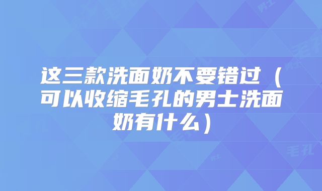 这三款洗面奶不要错过（可以收缩毛孔的男士洗面奶有什么）