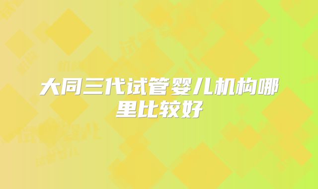 大同三代试管婴儿机构哪里比较好