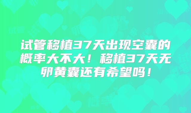 试管移植37天出现空囊的概率大不大！移植37天无卵黄囊还有希望吗！