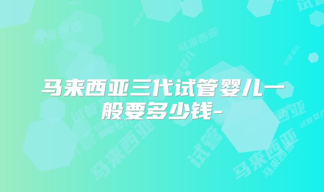 马来西亚三代试管婴儿一般要多少钱-
