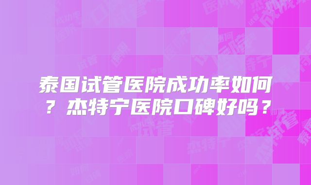 泰国试管医院成功率如何？杰特宁医院口碑好吗？