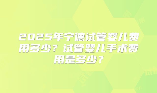 2025年宁德试管婴儿费用多少？试管婴儿手术费用是多少？