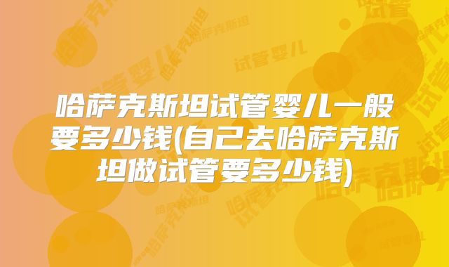 哈萨克斯坦试管婴儿一般要多少钱(自己去哈萨克斯坦做试管要多少钱)