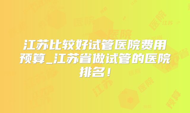 江苏比较好试管医院费用预算_江苏省做试管的医院排名！