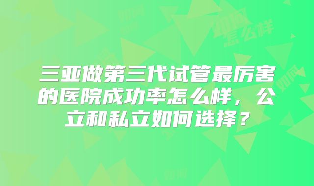 三亚做第三代试管最厉害的医院成功率怎么样，公立和私立如何选择？
