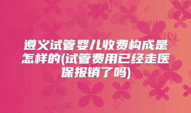 遵义试管婴儿收费构成是怎样的(试管费用已经走医保报销了吗)
