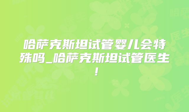 哈萨克斯坦试管婴儿会特殊吗_哈萨克斯坦试管医生！