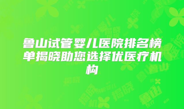 鲁山试管婴儿医院排名榜单揭晓助您选择优医疗机构