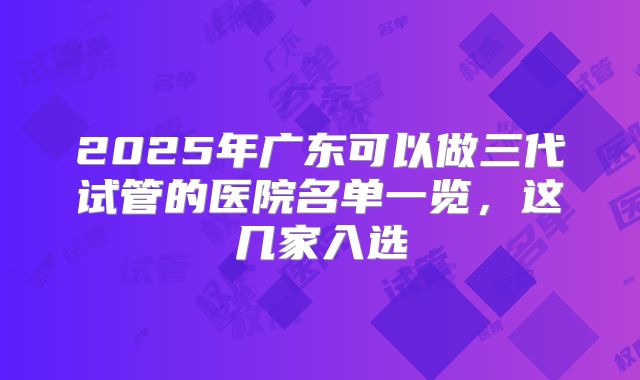 2025年广东可以做三代试管的医院名单一览,这几家入选