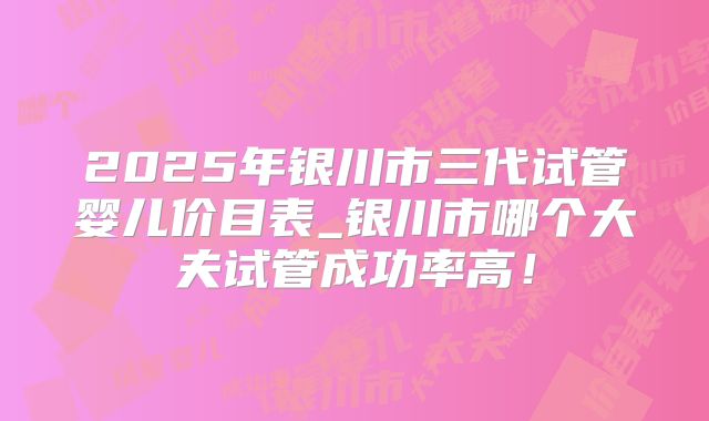 2025年银川市三代试管婴儿价目表_银川市哪个大夫试管成功率高！