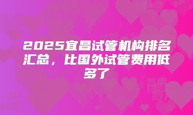 2025宜昌试管机构排名汇总，比国外试管费用低多了