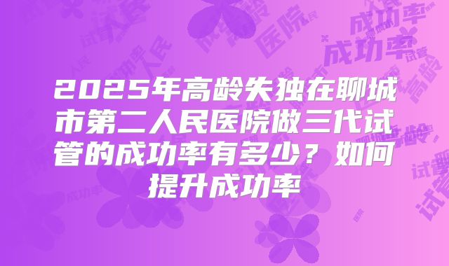 2025年高龄失独在聊城市第二人民医院做三代试管的成功率有多少？如何提升成功率
