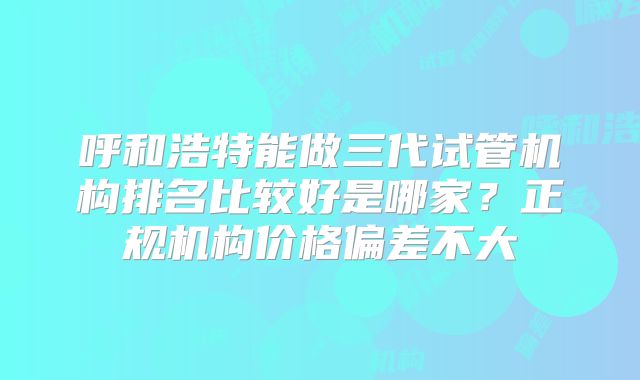 呼和浩特能做三代试管机构排名比较好是哪家？正规机构价格偏差不大