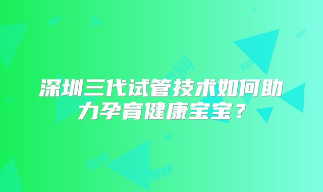 深圳三代试管技术如何助力孕育健康宝宝？