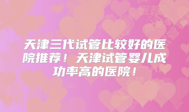 天津三代试管比较好的医院推荐！天津试管婴儿成功率高的医院！