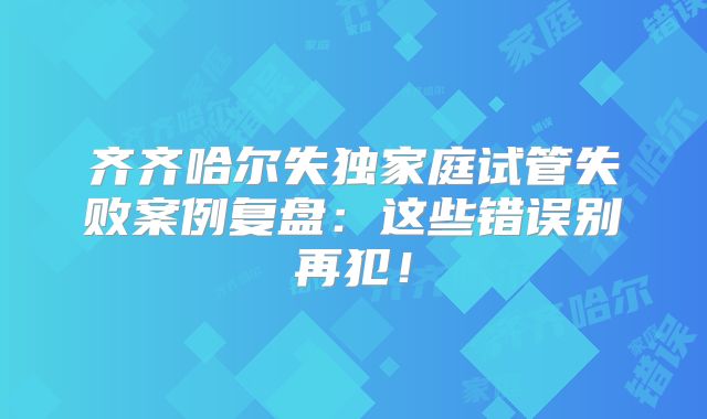 齐齐哈尔失独家庭试管失败案例复盘：这些错误别再犯！
