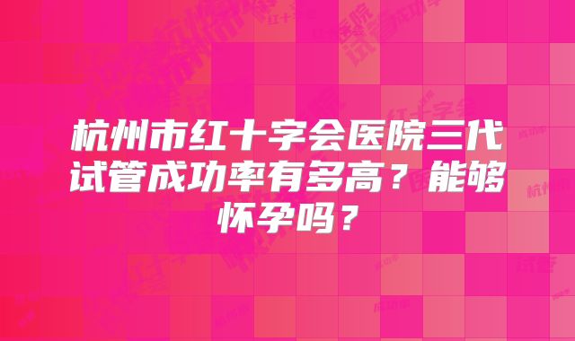 杭州市红十字会医院三代试管成功率有多高?能够怀孕吗?