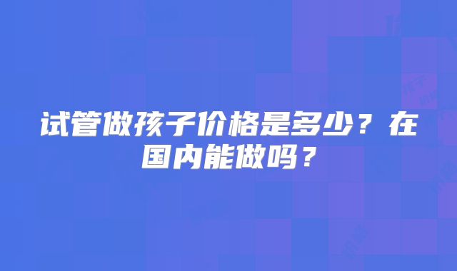 试管做孩子价格是多少？在国内能做吗？