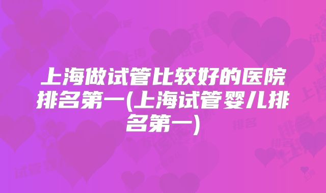 上海做试管比较好的医院排名第一(上海试管婴儿排名第一)
