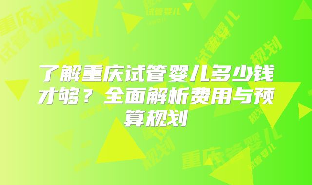 了解重庆试管婴儿多少钱才够？全面解析费用与预算规划