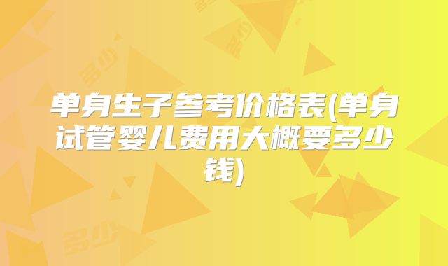 单身生子参考价格表(单身试管婴儿费用大概要多少钱)
