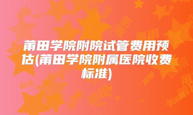 莆田学院附院试管费用预估(莆田学院附属医院收费标准)