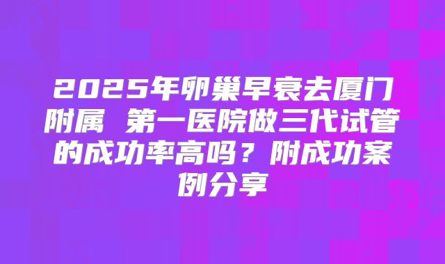 2025年卵巢早衰去厦门附属 第一医院做三代试管的成功率高吗？附成功案例分享
