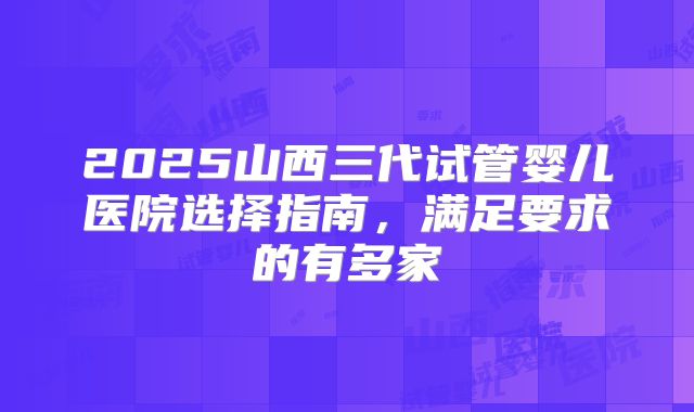 2025山西三代试管婴儿医院选择指南，满足要求的有多家