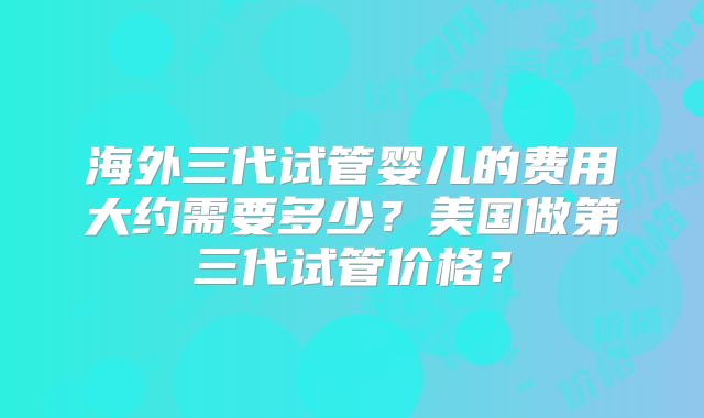 海外三代试管婴儿的费用大约需要多少？美国做第三代试管价格？