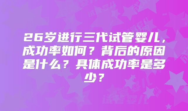 26岁进行三代试管婴儿，成功率如何？背后的原因是什么？具体成功率是多少？