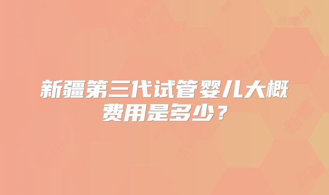 新疆第三代试管婴儿大概费用是多少？