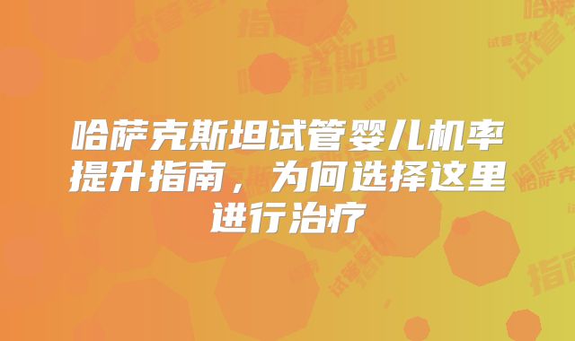 哈萨克斯坦试管婴儿机率提升指南，为何选择这里进行治疗