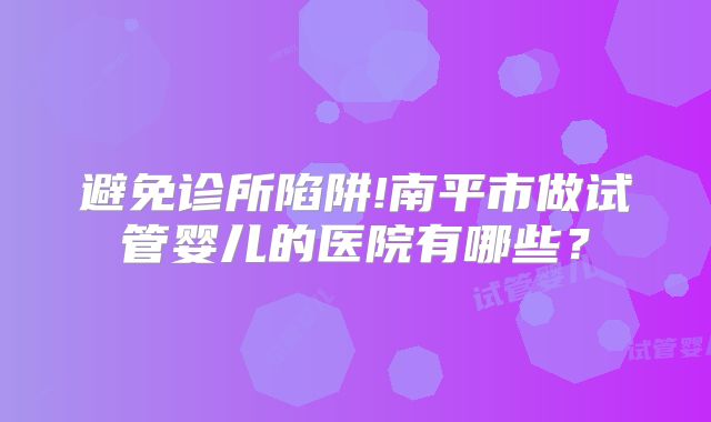 避免诊所陷阱!南平市做试管婴儿的医院有哪些？