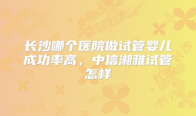 长沙哪个医院做试管婴儿成功率高，中信湘雅试管怎样