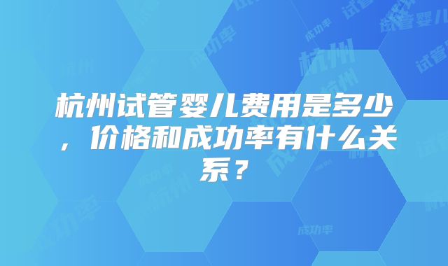 杭州试管婴儿费用是多少，价格和成功率有什么关系？