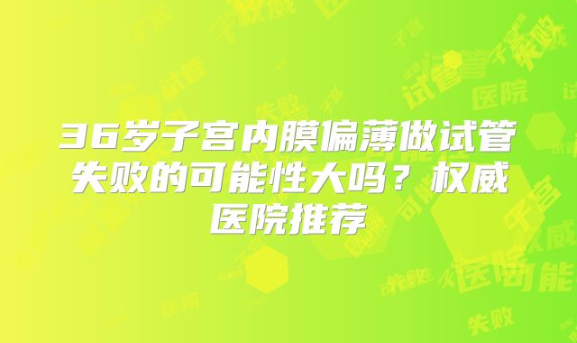 36岁子宫内膜偏薄做试管失败的可能性大吗？权威医院推荐