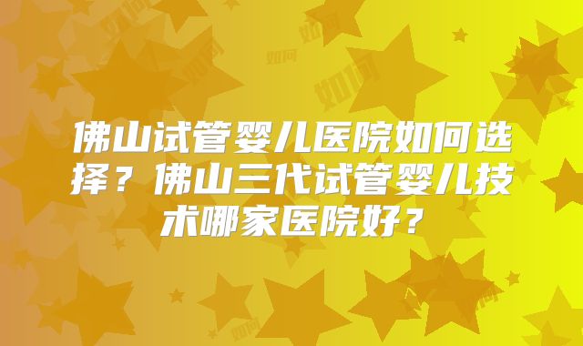 佛山试管婴儿医院如何选择？佛山三代试管婴儿技术哪家医院好？