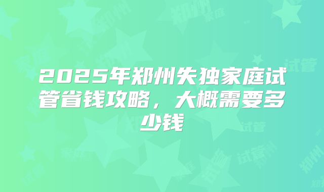 2025年郑州失独家庭试管省钱攻略,大概需要多少钱
