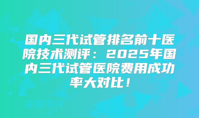 国内三代试管排名前十医院技术测评：2025年国内三代试管医院费用成功率大对比！
