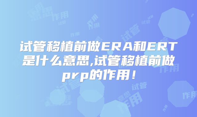 试管移植前做ERA和ERT是什么意思,试管移植前做prp的作用！