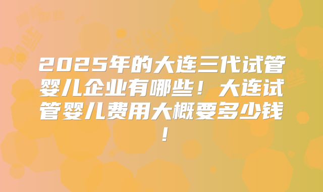 2025年的大连三代试管婴儿企业有哪些！大连试管婴儿费用大概要多少钱！