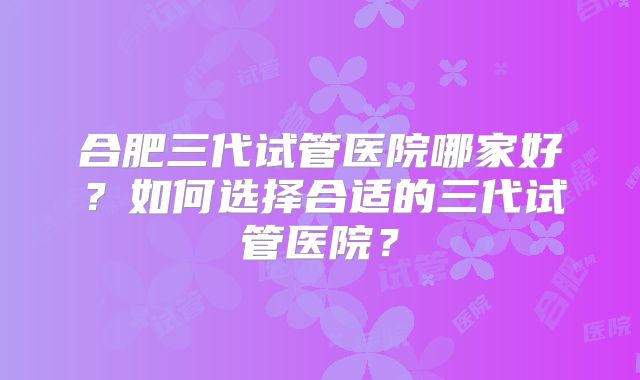 合肥三代试管医院哪家好？如何选择合适的三代试管医院？