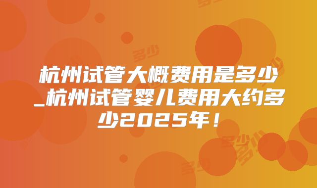 杭州试管大概费用是多少_杭州试管婴儿费用大约多少2025年！